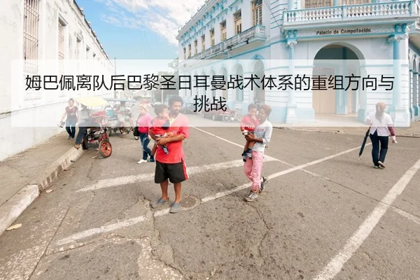 姆巴佩离队后巴黎圣日耳曼战术体系的重组方向与挑战