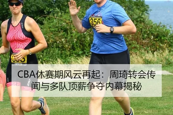 CBA休赛期风云再起：周琦转会传闻与多队顶薪争夺内幕揭秘
