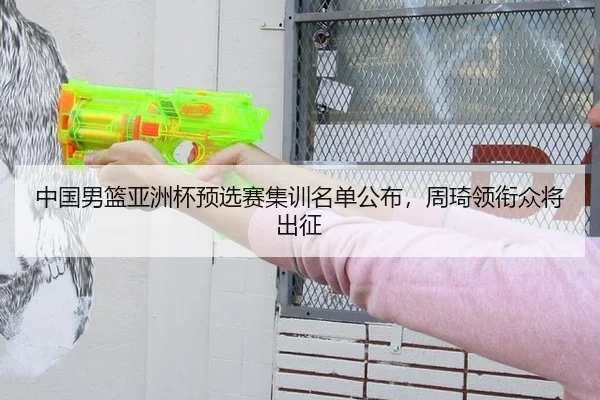 中国男篮亚洲杯预选赛集训名单公布，周琦领衔众将出征