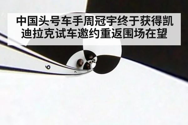 中国头号车手周冠宇终于获得凯迪拉克试车邀约重返围场在望